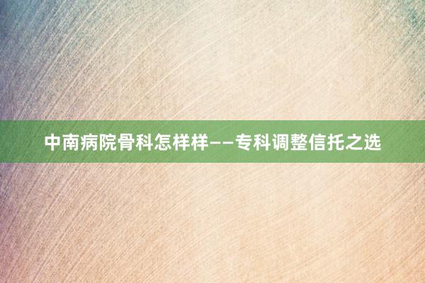 中南病院骨科怎样样——专科调整信托之选