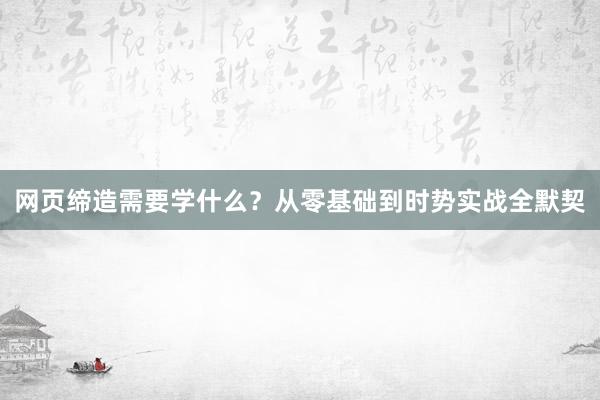 网页缔造需要学什么？从零基础到时势实战全默契